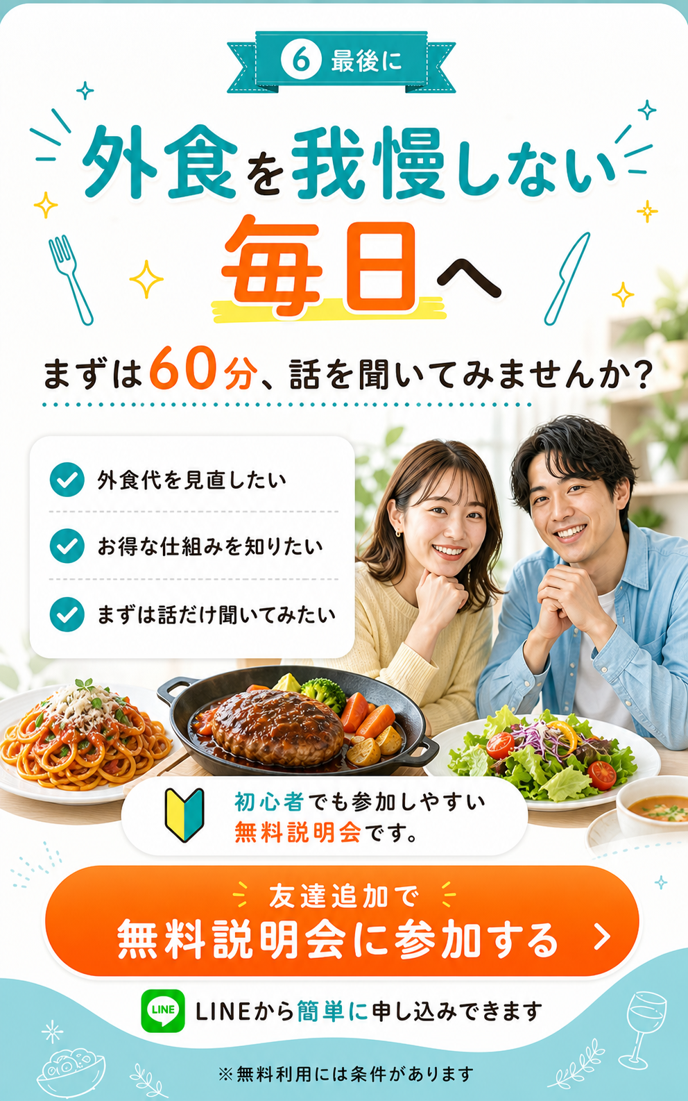 最後に、外食を我慢しない毎日へ。まずは60分、話を聞いてみませんか？外食代を見直したい、お得な仕組みを知りたい、まずは話だけ聞いてみたい。初心者でも参加しやすい無料説明会です。LINEから簡単に申し込みできます。友達追加で無料説明会に参加する。